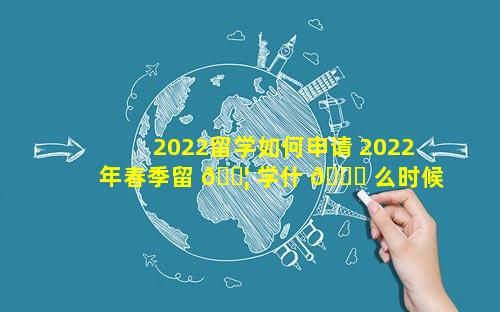2022留学如何申请 2022年春季留 🐦 学什 🐎 么时候申请